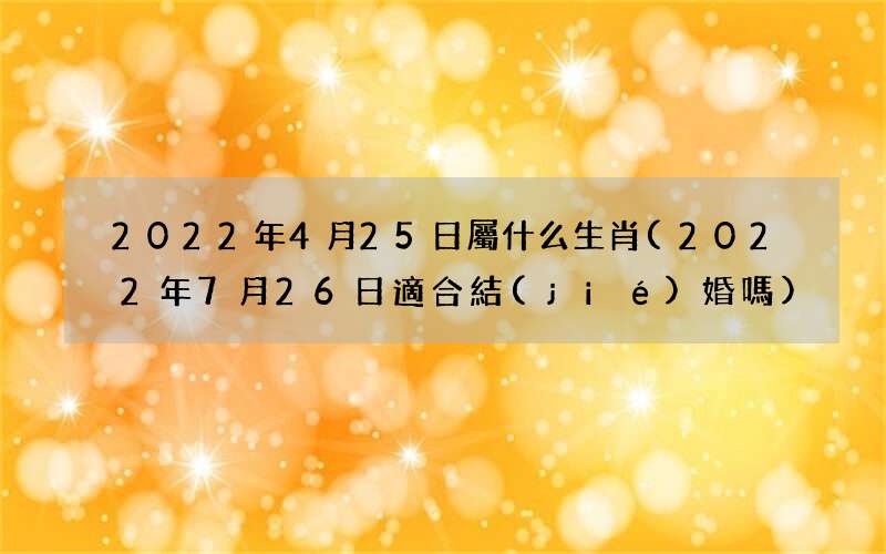 2022年7月26日適合結(jié)婚嗎 2022年4月25日屬什么生肖