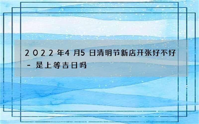 2022年4月5日清明节新店开张好不好-是上等吉日吗
