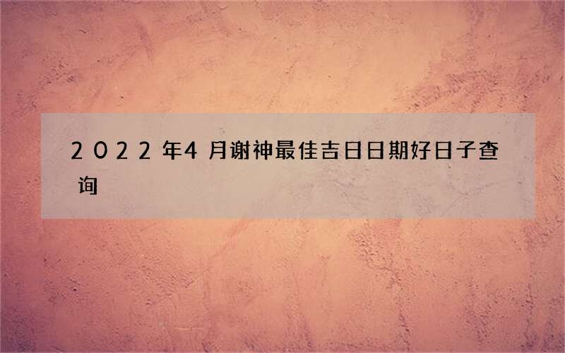 2022年4月谢神最佳吉日日期好日子查询