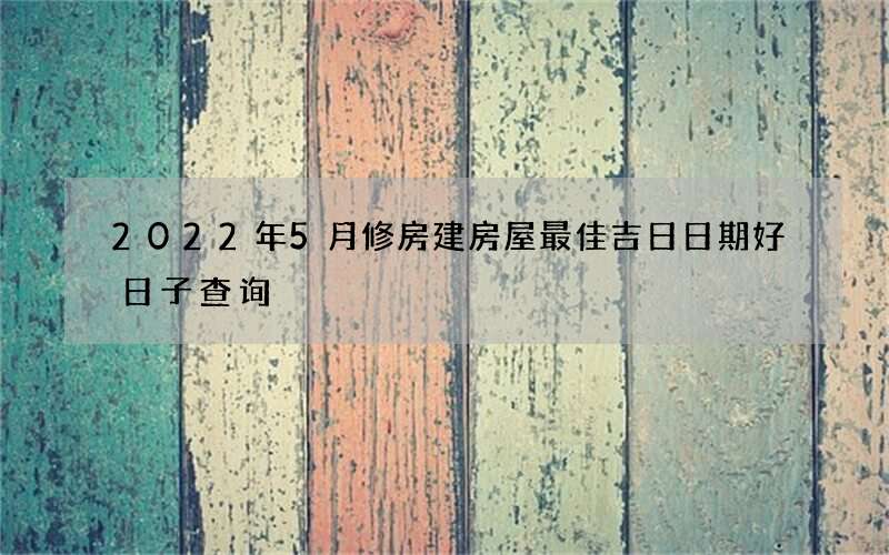 2022年5月修房建房屋最佳吉日日期好日子查询