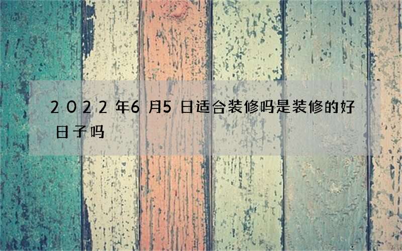 2022年6月5日适合装修吗 是装修的好日子吗