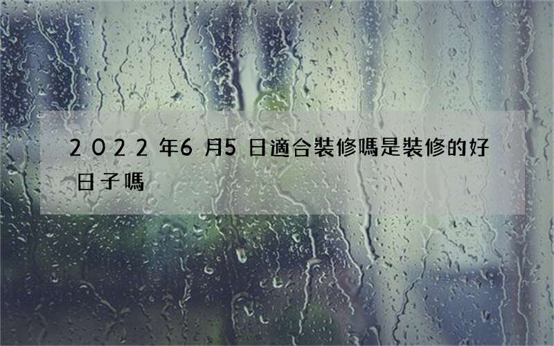 2022年6月5日適合裝修嗎 是裝修的好日子嗎