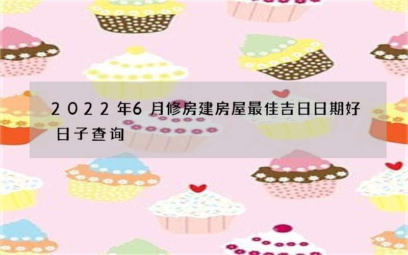 2022年6月修房建房屋最佳吉日日期好日子查询