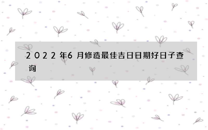 2022年6月修造最佳吉日日期好日子查询