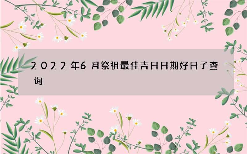 2022年6月祭祖最佳吉日日期好日子查询