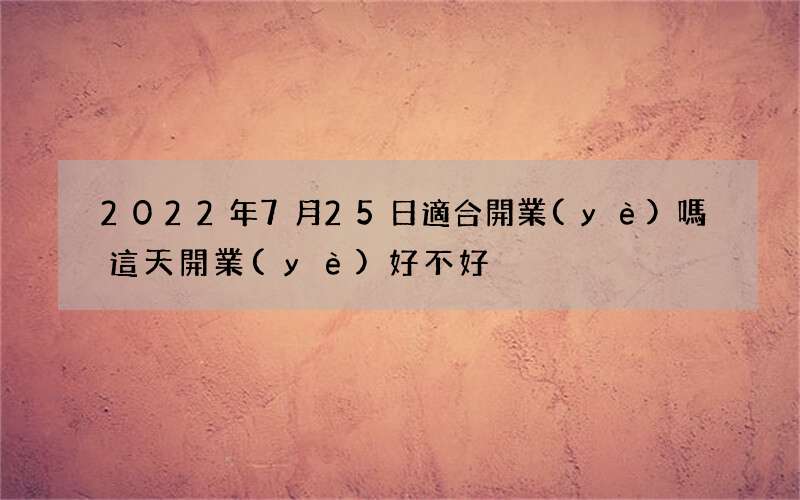 2022年7月25日適合開業(yè)嗎 這天開業(yè)好不好