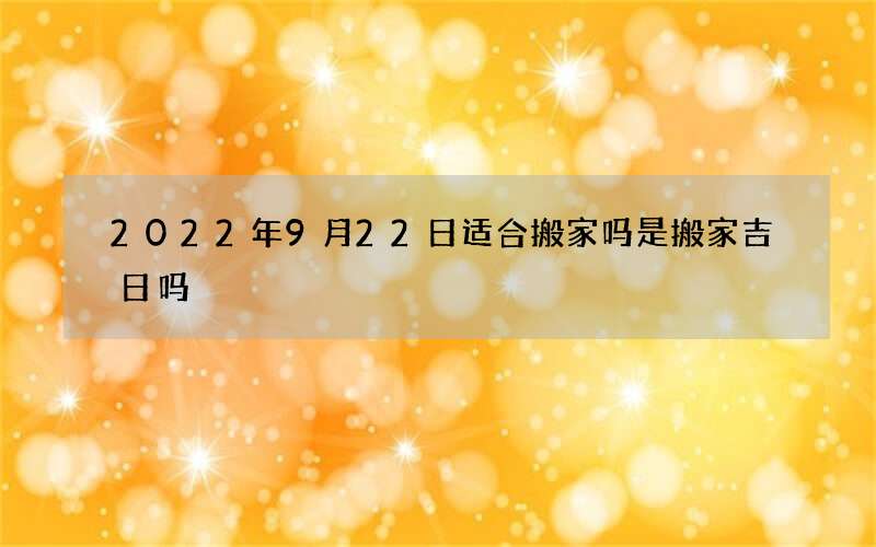 2022年9月22日适合搬家吗 是搬家吉日吗