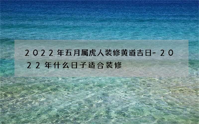2022年五月属虎人装修黄道吉日-2022年什么日子适合装修