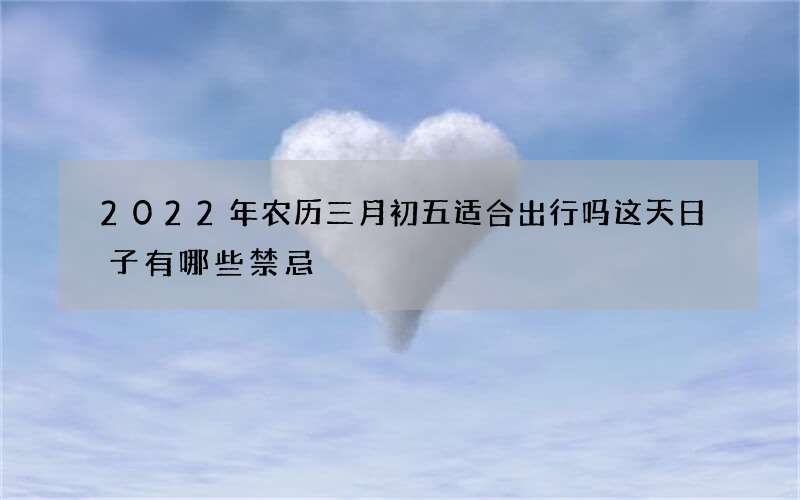 2022年农历三月初五适合出行吗 这天日子有哪些禁忌