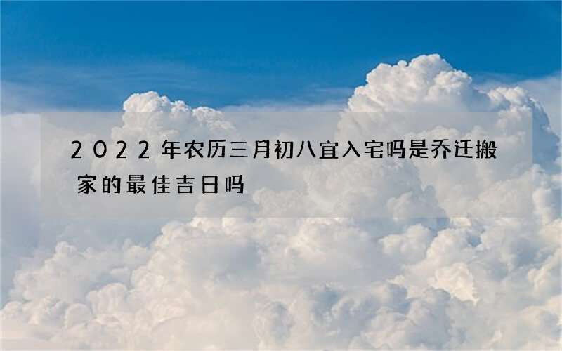 2022年农历三月初八宜入宅吗 是乔迁搬家的最佳吉日吗