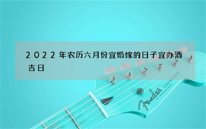 2022年农历六月份宜婚嫁的日子 宜办酒吉日