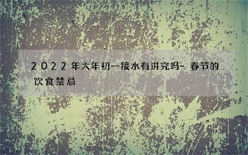 2022年大年初一接水有讲究吗-春节的饮食禁忌