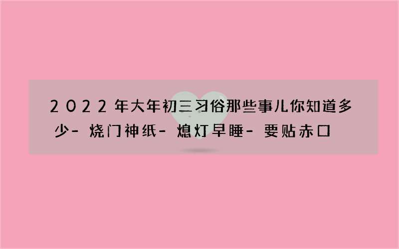2022年大年初三习俗那些事儿你知道多少-烧门神纸-熄灯早睡-要贴赤口