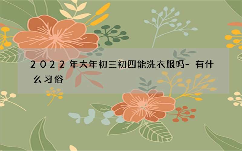 2022年大年初三初四能洗衣服吗-有什么习俗