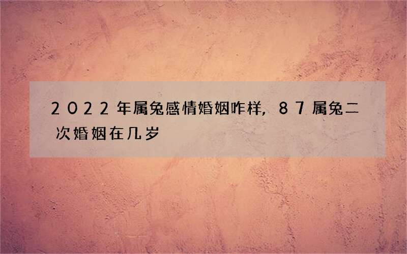 2022年属兔感情婚姻咋样,87属兔二次婚姻在几岁