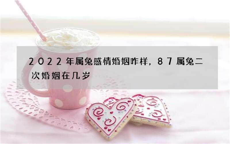 2022年属兔感情婚姻咋样，87属兔二次婚姻在几岁