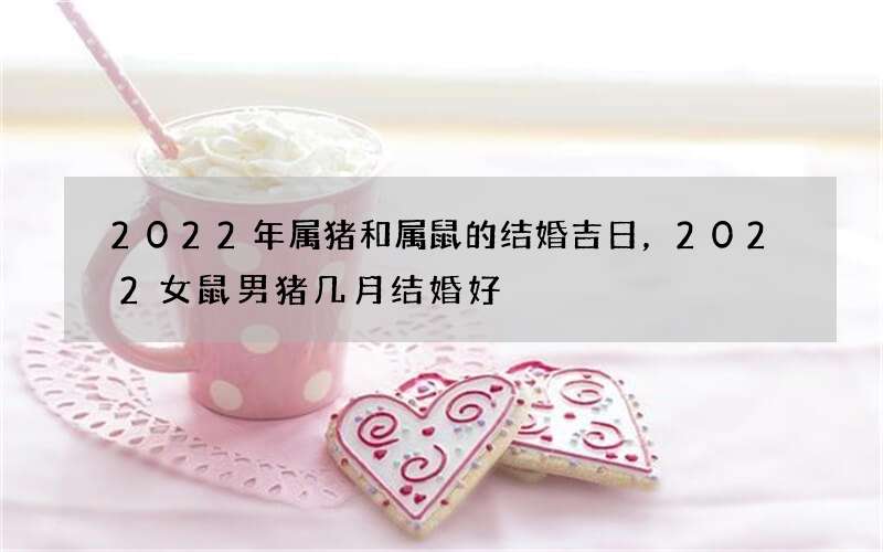 2022年属猪和属鼠的结婚吉日，2022女鼠男猪几月结婚好