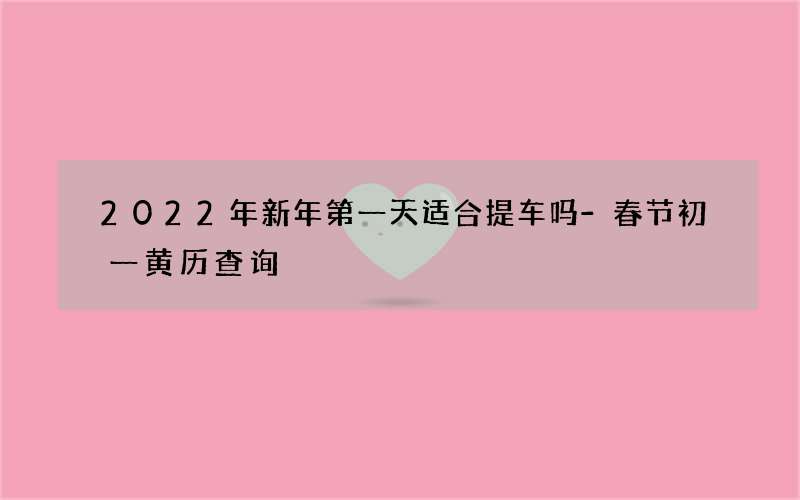2022年新年第一天适合提车吗-春节初一黄历查询