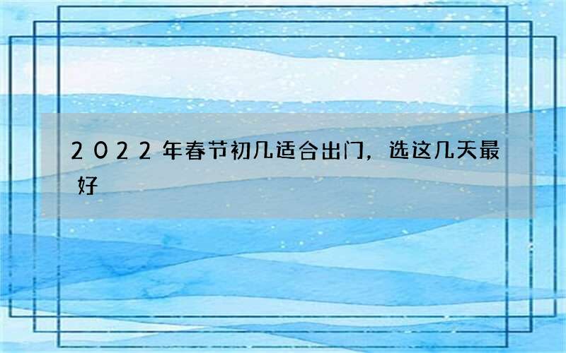 2022年春节初几适合出门，选这几天最好