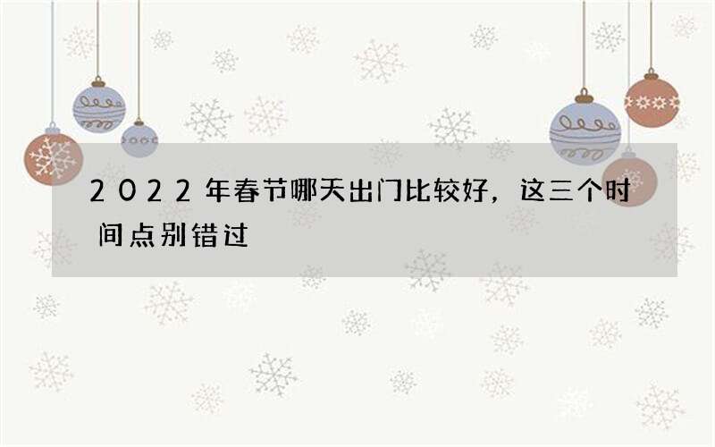 2022年春节哪天出门比较好，这三个时间点别错过