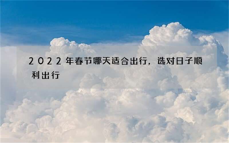 2022年春节哪天适合出行，选对日子顺利出行