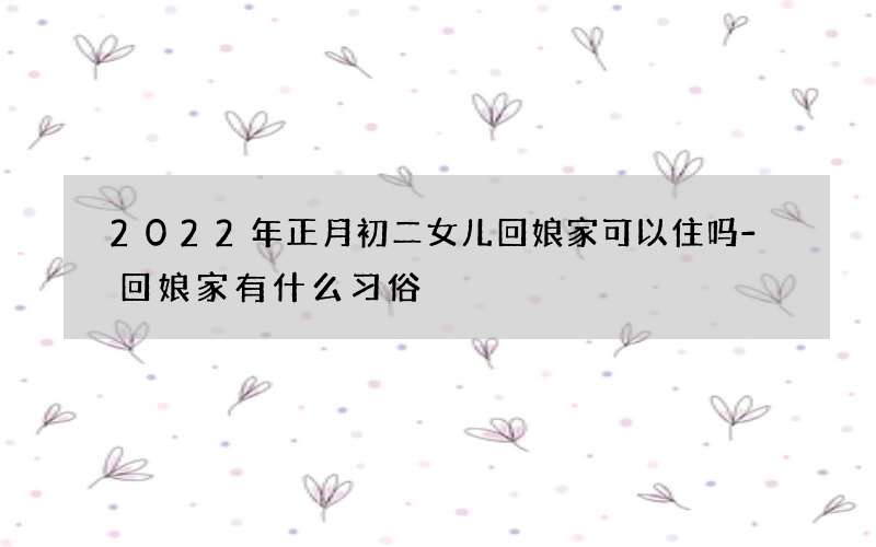 2022年正月初二女儿回娘家可以住吗-回娘家有什么习俗