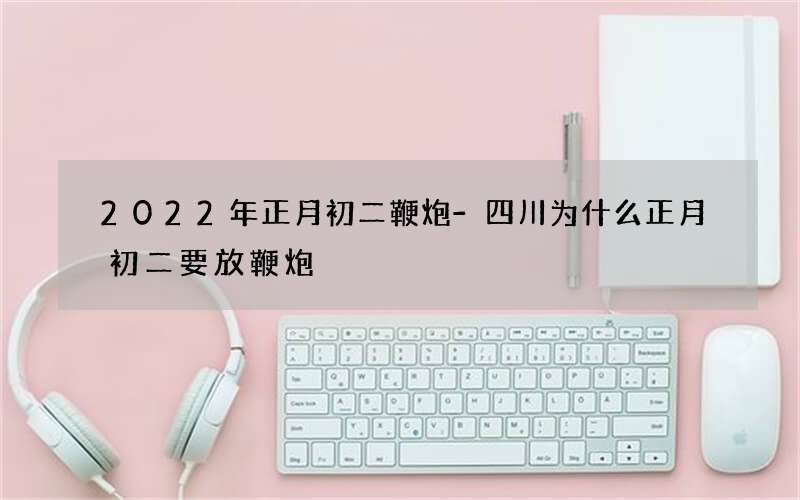 2022年正月初二鞭炮-四川为什么正月初二要放鞭炮