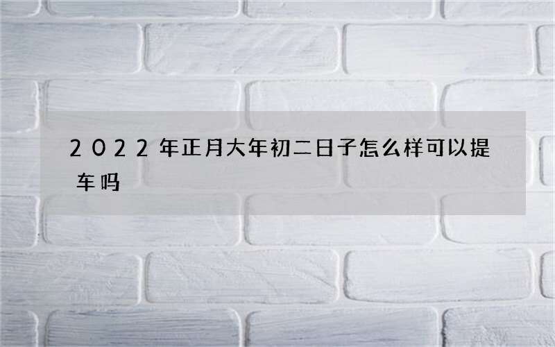 2022年正月大年初二日子怎么样可以提车吗