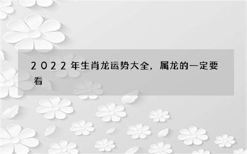 2022年生肖龙运势大全，属龙的一定要看
