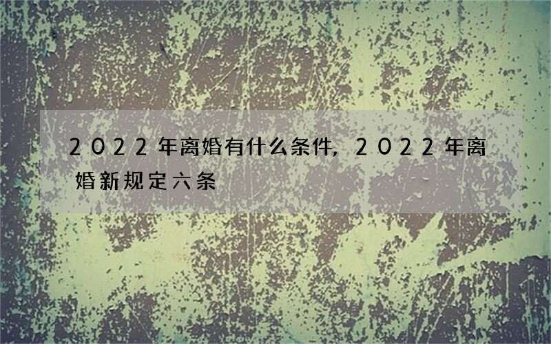 2022年离婚有什么条件,2022 年离婚新规定六条