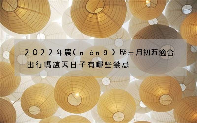 2022年農(nóng)歷三月初五適合出行嗎 這天日子有哪些禁忌