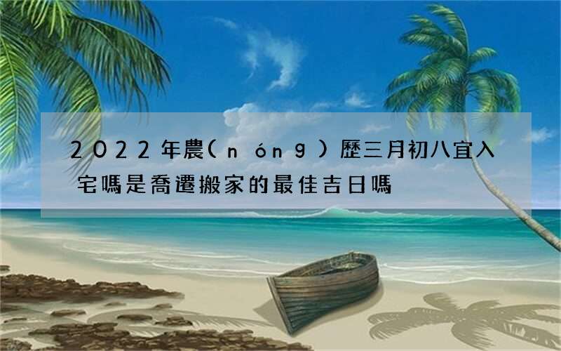 2022年農(nóng)歷三月初八宜入宅嗎 是喬遷搬家的最佳吉日嗎