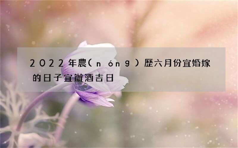2022年農(nóng)歷六月份宜婚嫁的日子 宜辦酒吉日