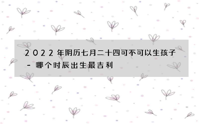 2022年阴历七月二十四可不可以生孩子-哪个时辰出生最吉利