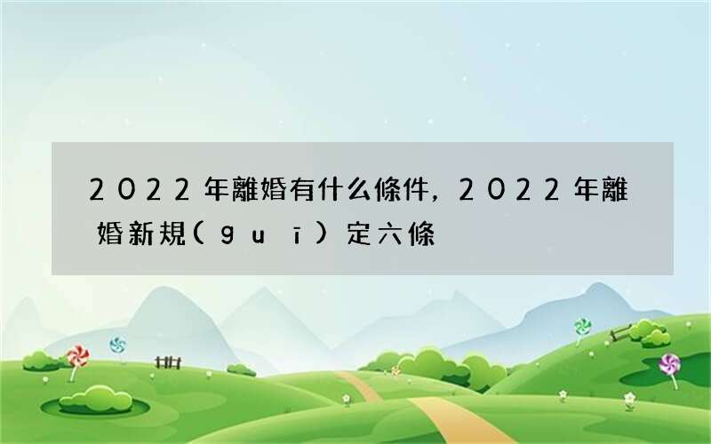 2022年離婚有什么條件，2022 年離婚新規(guī)定六條