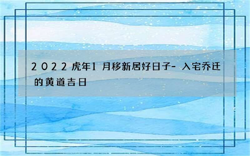 2022虎年1月移新居好日子-入宅乔迁的黄道吉日