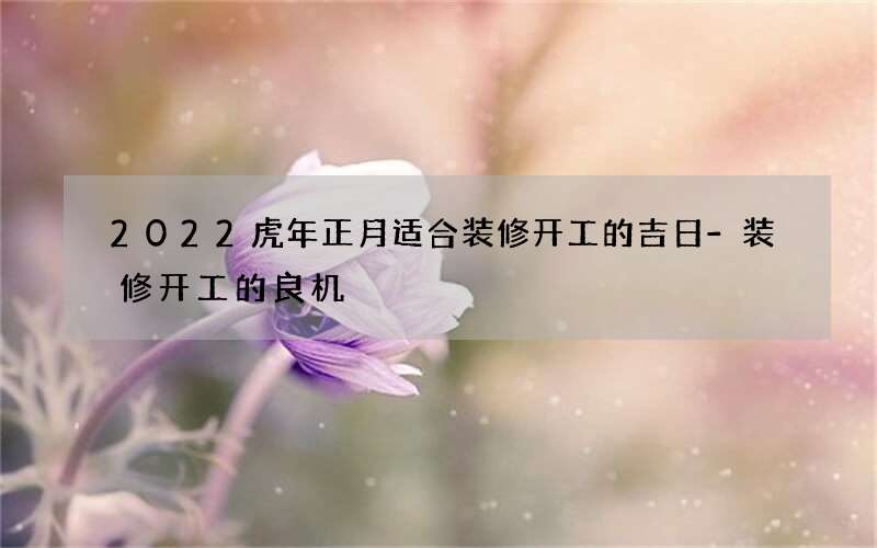 2022虎年正月适合装修开工的吉日-装修开工的良机