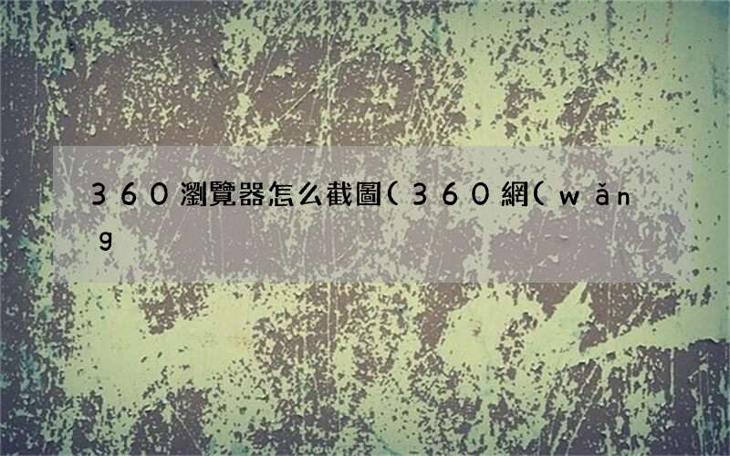 360網(wǎng)頁全屏截圖快捷鍵 360瀏覽器怎么截圖