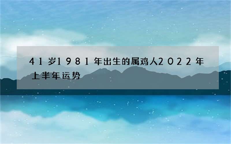41岁1981年出生的属鸡人2022年上半年运势