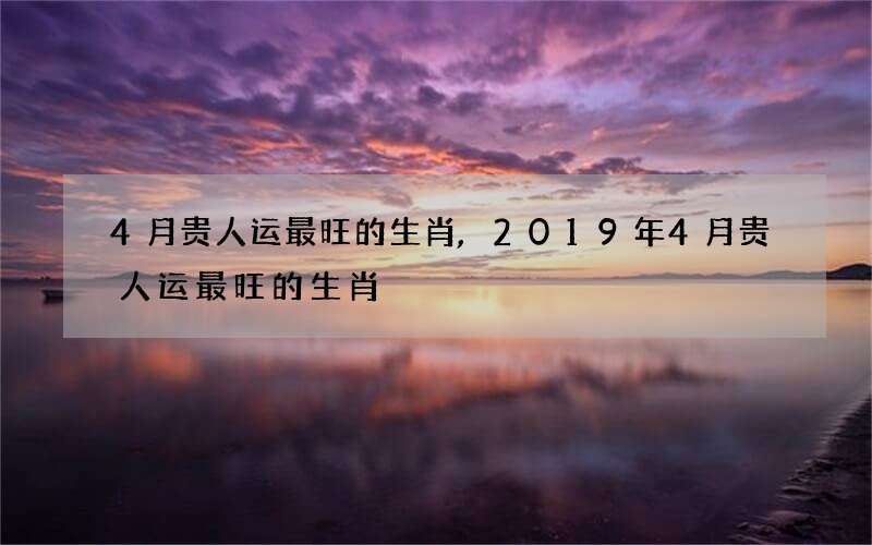 4月贵人运最旺的生肖,2019年4月贵人运最旺的生肖