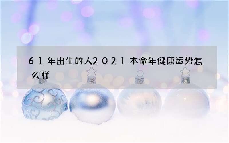 61年出生的人2021本命年健康运势怎么样