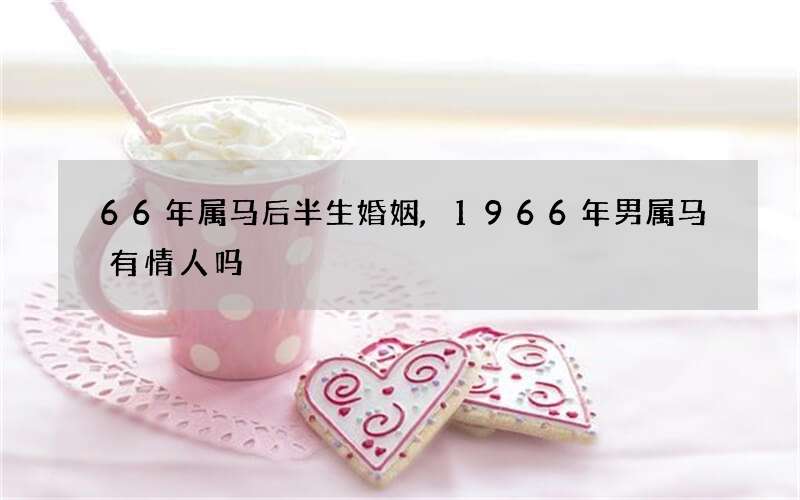 66年属马后半生婚姻,1966年男属马有情人吗