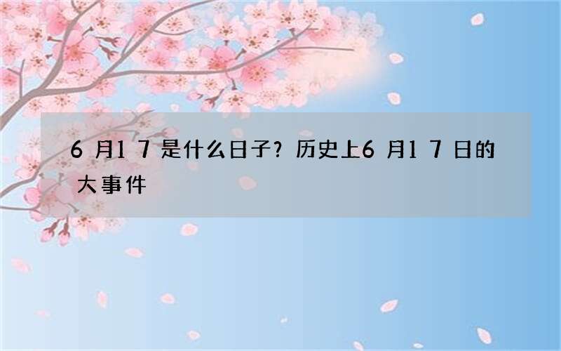 6月17是什么日子？历史上6月17日的大事件