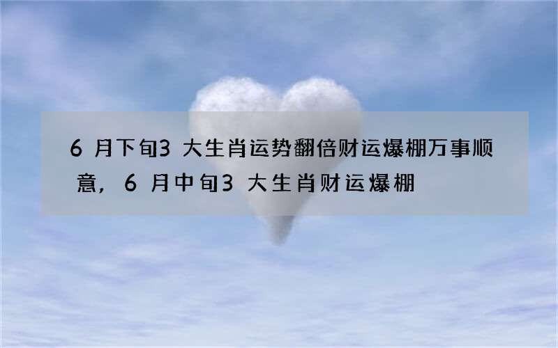 6月下旬3大生肖运势翻倍财运爆棚万事顺意,6月中旬3大生肖财运爆棚