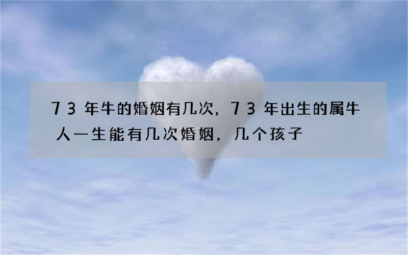 73年牛的婚姻有几次，73年出生的属牛人一生能有几次婚姻，几个孩子