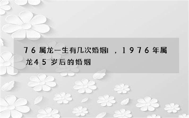 76属龙一生有几次婚姻I，1976年属龙45岁后的婚姻