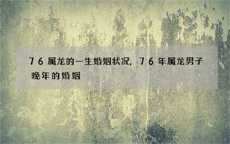 76属龙的一生婚姻状况,76年属龙男子晚年的婚姻