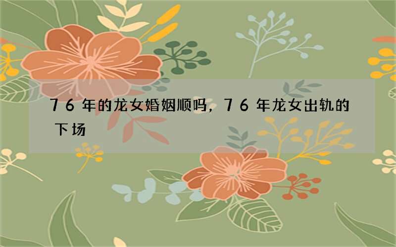 76年的龙女婚姻顺吗，76年龙女出轨的下场