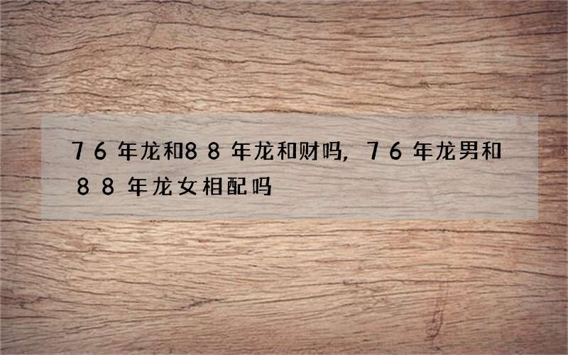 76年龙和88年龙和财吗,76年龙男和88年龙女相配吗