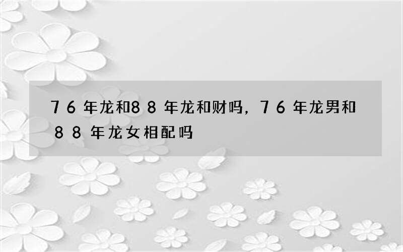 76年龙和88年龙和财吗，76年龙男和88年龙女相配吗